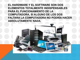 EL HARDWARE Y EL SOFTWARE SON DOS
ELEMENTOS TOTALMENTE INDISPENSABLES
PARA EL FUNCIONAMIENTO DE LA
COMPUTADORA, SI ALGUNO DE LOS DOS
FALTARA LA COMPUTADORA NO PODRÍA HACER
ABSOLUTAMENTE NADA.
 