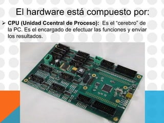 El hardware está compuesto por:
 CPU (Unidad Ccentral de Proceso): Es el “cerebro” de
la PC. Es el encargado de efectuar las funciones y enviar
los resultados.
 