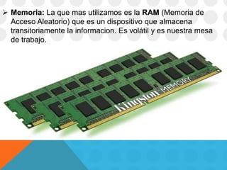  Memoria: La que mas utilizamos es la RAM (Memoria de
Acceso Aleatorio) que es un dispositivo que almacena
transitoriamente la informacion. Es volátil y es nuestra mesa
de trabajo.
 