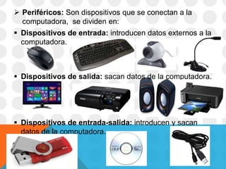  Periféricos: Son dispositivos que se conectan a la
computadora, se dividen en:
 Dispositivos de entrada: introducen datos externos a la
computadora.
 Dispositivos de salida: sacan datos de la computadora.
 Dispositivos de entrada-salida: introducen y sacan
datos de la computadora.
 