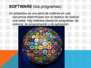 SOFTWARE (los programas)
Un programa es una serie de ordenes en una
secuencia determinada con el objetivo de realizar
una tarea. Hay distintas clases de programas: de
sistema, de programación y de aplicación.
 