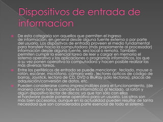 Dispositivos de entrada de informacionDe esta categoría son aquellos que permiten el ingreso de información, en general desde alguna fuente externa o por parte del usuario. Los dispositivos de entrada proveen el medio fundamental para transferir hacia la computadora (más propiamente al procesador) información desde alguna fuente, sea local o remota. También permiten cumplir la esencial tarea de leer y cargar en memoria el sistema operativo y las aplicaciones o programas informáticos, los que a su vez ponen operativa la computadora y hacen posible realizar las más diversas tareas.Entre los periféricos de entrada se puede mencionar:  teclado, mouse o ratón, escáner, micrófono, cámara web , lectores ópticos de código de barras, Joystick, lectora de CD, DVD o BluRay (sólo lectoras), placas de adquisición/conversión de datos, etc.Pueden considerarse como imprescindibles para el funcionamiento, (de manera como hoy se concibe la informática) al teclado, al ratón y algún dispositivo lector de discos; ya que tan sólo con ellos el hardware puede ponerse operativo para un usuario. Los otros son más bien accesorios, aunque en la actualidad pueden resultar de tanta necesidad que son considerados parte esencial de todo el sistema.