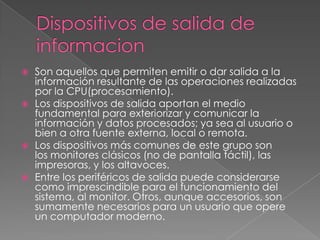 Dispositivos de salida de informacionSon aquellos que permiten emitir o dar salida a la información resultante de las operaciones realizadas por la CPU(procesamiento).Los dispositivos de salida aportan el medio fundamental para exteriorizar y comunicar la información y datos procesados; ya sea al usuario o bien a otra fuente externa, local o remota.Los dispositivos más comunes de este grupo son los monitores clásicos (no de pantalla táctil), las impresoras, y los altavoces. Entre los periféricos de salida puede considerarse como imprescindible para el funcionamiento del sistema, al monitor. Otros, aunque accesorios, son sumamente necesarios para un usuario que opere un computador moderno.