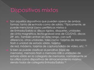 Dispositivos mixtosSon aquellos dispositivos que pueden operar de ambas formas: tanto de entrada como de salida.11Típicamente, se puede mencionar como periféricos mixtos o de Entrada/Salida a: discos rígidos, disquetes, unidades de cinta magnética, lecto-grabad oras de CD/DVD, discos ZIP, etc. También entran en este rango, con sutil diferencia, otras unidades, tales como: Tarjetas de Memoria flash o unidad de estado sólido, tarjetas de red, módems, tarjetas de captura/salida de vídeo, etc. 10Si bien se puede clasificar al pendrive (lápiz de memoria), memoria flash o memoria USB o unidades de estado sólido en la categoría de memorias, normalmente se los utiliza como dispositivos de almacenamiento masivo; siendo todos de categoría Entrada/Salida.15