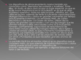 Los dispositivos de almacenamiento masivotambién son conocidos como "Memorias Secundarias o Auxiliares". Entre ellos, sin duda, el disco duro ocupa un lugar especial, ya que es el de mayor importancia en la actualidad, en el que se aloja el sistema operativo, todas las aplicaciones, utilitarios, etc. que utiliza el usuario; además de tener la suficiente capacidad para albergar información y datos en grandes volúmenes por tiempo prácticamente indefinido. Los servidores Web, de correo electrónico y de redes con bases de datos, utilizan discos rígidos de grandes capacidades y con una tecnología que les permite trabajar a altas velocidades como SCSI incluyendo también, normalmente, capacidad de redundancia de datos RAID; incluso utilizan tecnologías híbridas: disco rígido y unidad de estado sólido, lo que incrementa notablemente su eficiencia. Las interfaces actuales más usadas en discos duros son: IDE, SATA, SCSI y SAS; y en las unidades de estado sólido son SATA y PCI-Express ya que necesitan grandes anchos de banda.La pantalla táctil (no el monitor clásico) es un dispositivo que se considera mixto, ya que además de mostrar información y datos (salida) puede actuar como un dispositivo de entrada, reemplazando, por ejemplo, a algunas funciones del ratón o del teclado.