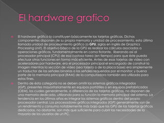El hardware graficoEl hardware gráfico lo constituyen básicamente las tarjetas gráficas. Dichos componentes disponen de su propia memoria y unidad de procesamiento, esta última llamada unidad de procesamiento gráfico (o GPU, siglas en inglés de GraphicsProcessingUnit). El objetivo básico de la GPU es realizar los cálculos asociados a operaciones gráficas, fundamentalmente en coma flotante,  liberando así al procesador principal (CPU) de esa costosa tarea (en tiempo) para que éste pueda efectuar otras funciones en forma más eficiente. Antes de esas tarjetas de vídeo con aceleradores por hardware, era el procesador principal el encargado de construir la imagen mientras la sección de vídeo (sea tarjeta o de la placa base) era simplemente un traductor de las señales binarias a las señales requeridas por el monitor; y buena parte de la memoria principal (RAM) de la computadora también era utilizada para estos fines.Dentro de ésta categoría no se deben omitir los sistemas gráficos integrados (IGP), presentes mayoritariamente en equipos portátiles o en equipos prefabricados (OEM), los cuales generalmente, a diferencia de las tarjetas gráficas, no disponen de una memoria dedicada, utilizando para su función la memoria principal del sistema. La tendencia en los últimos años es integrar los sistemas gráficos dentro del propio procesador central. Los procesadores gráficos integrados (IGP) generalmente son de un rendimiento y consumo notablemente más bajo que las GPU de las tarjetas gráficas dedicadas, no obstante, son más que suficiente para cubrir las necesidades de la mayoría de los usuarios de un PC.