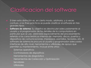 Clasificacion del softwareSi bien esta distinción es, en cierto modo, arbitraria, y a veces confusa, a los fines prácticos se puede clasificar al software en tres grandes tipos:Software de sistema: Su objetivo es desvincular adecuadamente al usuario y al programador de los detalles de la computadora en particular que se use, aislándolo especialmente del procesamiento referido a las características internas de: memoria, discos, puertos y dispositivos de comunicaciones, impresoras, pantallas, teclados, etc. El software de sistema le procura al usuario y programador adecuadas interfaces de alto nivel, herramientas y utilidades de apoyo que permiten su mantenimiento. Incluye entre otros: Sistemas operativosControladores de dispositivosHerramientas de diagnósticoHerramientas de Corrección y OptimizaciónServidoresUtilidades