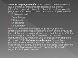 Software de programación: Es el conjunto de herramientas que permiten al programador desarrollar programas informáticos, usando diferentes alternativas y lenguajes de programación, de una manera práctica. Incluye entre otros: Editores de textoCompiladoresIntérpretesEnlazadoresDepuradoresEntornos de Desarrollo Integrados (IDE): Agrupan las anteriores herramientas, usualmente en un entorno visual, de forma tal que el programador no necesite introducir múltiples comandos para compilar, interpretar, depurar, etc. Habitualmente cuentan con una avanzada interfaz gráfica de usuario (GUI). Software de aplicación: Es aquel que permite a los usuarios llevar a cabo una o varias tareas específicas, en cualquier campo de actividad susceptible de ser automatizado o asistido, con especial énfasis en los negocios. Incluye entre otros: 