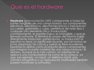 Que es el hardwareHardware (pronunciación (AFI) corresponde a todas las partes tangibles de una computadora: sus componentes eléctricos, electrónicos, electromecánicos y mecánicos;] sus cables, gabinetes o cajas, periféricos de todo tipo y cualquier otro elemento físico involucrado; contrariamente, el soporte lógico es intangible, y que es llamado software. El término es propio del idioma inglés (literalmente traducido: partes duras), su traducción al español no tiene un significado acorde, por tal motivo se la ha adoptado tal cual es y suena; la Real Academia Española lo define como «Conjunto de los componentes que integran la parte material de una computadora».] El término, aunque es lo más común, no solamente se aplica a una computadora tal como se la conoce, ya que, por ejemplo, un robot, un teléfono móvil, una cámara fotográfica o un reproductor multimedia también poseen hardware (y software).