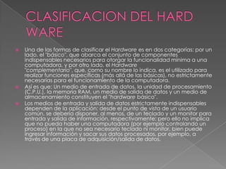 CLASIFICACION DEL HARD WAREUna de las formas de clasificar el Hardware es en dos categorías: por un lado, el "básico", que abarca el conjunto de componentes indispensables necesarios para otorgar la funcionalidad mínima a una computadora, y por otro lado, el Hardware "complementario", que, como su nombre lo indica, es el utilizado para realizar funciones específicas (más allá de las básicas), no estrictamente necesarias para el funcionamiento de la computadora.Así es que: Un medio de entrada de datos, la unidad de procesamiento (C.P.U.), la memoria RAM, un medio de salida de datos y un medio de almacenamiento constituyen el "hardware básico".Los medios de entrada y salida de datos estrictamente indispensables dependen de la aplicación: desde el punto de vista de un usuario común, se debería disponer, al menos, de un teclado y un monitor para entrada y salida de información, respectivamente; pero ello no implica que no pueda haber una computadora (por ejemplo controlando un proceso) en la que no sea necesario teclado ni monitor, bien puede ingresar información y sacar sus datos procesados, por ejemplo, a través de una placa de adquisición/salida de datos.