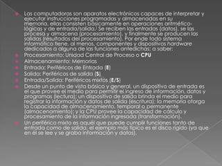 Las computadoras son aparatos electrónicos capaces de interpretar y ejecutar instrucciones programadas y almacenadas en su memoria, ellas consisten básicamente en operaciones aritmético-lógicas y de entrada/salida.] Se reciben las entradas (datos), se las procesa y almacena (procesamiento), y finalmente se producen las salidas (resultados del procesamiento). Por ende todo sistema informático tiene, al menos, componentes y dispositivos hardware dedicados a alguna de las funciones antedichas; a saber:Procesamiento: Unidad Central de Proceso o CPUAlmacenamiento: MemoriasEntrada: Periféricos de Entrada (E)Salida: Periféricos de salida (S)Entrada/Salida: Periféricos mixtos (E/S)Desde un punto de vista básico y general, un dispositivo de entrada es el que provee el medio para permitir el ingreso de información, datos y programas (lectura); un dispositivo de salida brinda el medio para registrar la información y datos de salida (escritura); la memoria otorga la capacidad de almacenamiento, temporal o permanente (almacenamiento); y la CPU provee la capacidad de cálculo y procesamiento de la información ingresada (transformación).Un periférico mixto es aquél que puede cumplir funciones tanto de entrada como de salida, el ejemplo más típico es el disco rígido (ya que en él se lee y se graba información y datos).