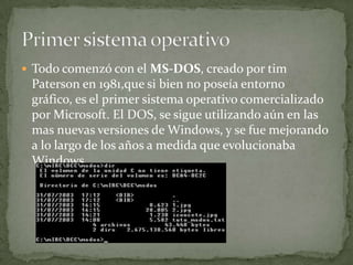  Todo comenzó con el MS-DOS, creado por tim
 Paterson en 1981,que si bien no poseía entorno
 gráfico, es el primer sistema operativo comercializado
 por Microsoft. El DOS, se sigue utilizando aún en las
 mas nuevas versiones de Windows, y se fue mejorando
 a lo largo de los años a medida que evolucionaba
 Windows.
 