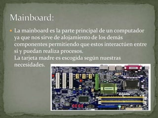  La mainboard es la parte principal de un computador
 ya que nos sirve de alojamiento de los demás
 componentes permitiendo que estos interactúen entre
 si y puedan realiza procesos.
 La tarjeta madre es escogida según nuestras
 necesidades.
 