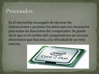  Es el microchip encargado de ejecutar las
 instrucciones y procesar los datos que son necesarios
 para todas las funciones del computador. Se puede
 decir que es el cerebro del computadores un circuito
 electrónico que funciona a la velocidad de un reloj
 interno,
 