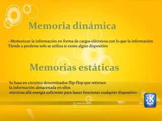 Memoria dinámica
- Memorizan la información en forma de cargos eléctricos con lo que la información
Tiende a perderse solo se utiliza si existe algún dispositivo




            Memorias estáticas
Se basa en circuitos denominados flip-flop que retienen
la información almacenada en ellos
mientras allá energía suficiente para hacer funcionar cualquier dispositivo
 