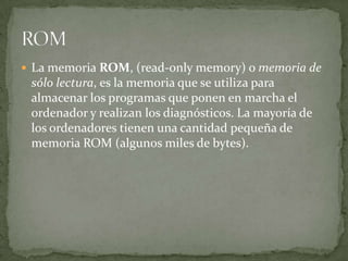  La memoria ROM, (read-only memory) o memoria de
 sólo lectura, es la memoria que se utiliza para
 almacenar los programas que ponen en marcha el
 ordenador y realizan los diagnósticos. La mayoría de
 los ordenadores tienen una cantidad pequeña de
 memoria ROM (algunos miles de bytes).
 