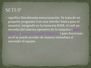  significa literalmente estructuración. Se trata de un
  pequeño programa (con una interfaz básica para el
  usuario), integrado en la memoria RAM, el cuál no
  necesita del sistema operativo de la máquina (Apple
  MacOS®, Linux Microsoft® Windows) para funcionar;
  en él se puede acceder de manera inmediata al
  encender el equipo.
 