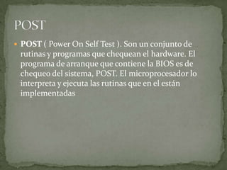  POST ( Power On Self Test ). Son un conjunto de
 rutinas y programas que chequean el hardware. El
 programa de arranque que contiene la BIOS es de
 chequeo del sistema, POST. El microprocesador lo
 interpreta y ejecuta las rutinas que en el están
 implementadas
 