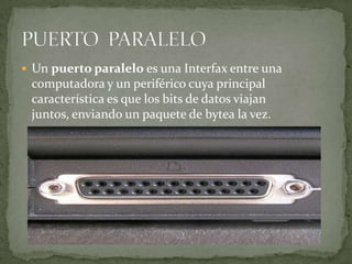  Un puerto paralelo es una Interfax entre una
 computadora y un periférico cuya principal
 característica es que los bits de datos viajan
 juntos, enviando un paquete de bytea la vez.
 