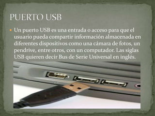  Un puerto USB es una entrada o acceso para que el
 usuario pueda compartir información almacenada en
 diferentes dispositivos como una cámara de fotos, un
 pendrive, entre otros, con un computador. Las siglas
 USB quieren decir Bus de Serie Universal en inglés.
 