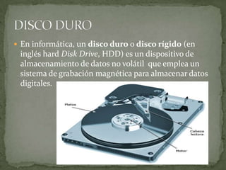  En informática, un disco duro o disco rígido (en
 inglés hard Disk Drive, HDD) es un dispositivo de
 almacenamiento de datos no volátil que emplea un
 sistema de grabación magnética para almacenar datos
 digitales.
 