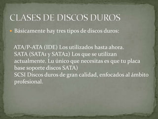  Básicamente hay tres tipos de discos duros:


 ATA/P-ATA (IDE) Los utilizados hasta ahora.
 SATA (SATA1 y SATA2) Los que se utilizan
 actualmente. Lu único que necesitas es que tu placa
 base soporte discos SATA)
 SCSI Discos duros de gran calidad, enfocados al ámbito
 profesional.
 