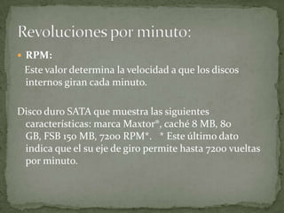  RPM:
 Este valor determina la velocidad a que los discos
 internos giran cada minuto.

Disco duro SATA que muestra las siguientes
 características: marca Maxtor®, caché 8 MB, 80
 GB, FSB 150 MB, 7200 RPM*. * Este último dato
 indica que el su eje de giro permite hasta 7200 vueltas
 por minuto.
 