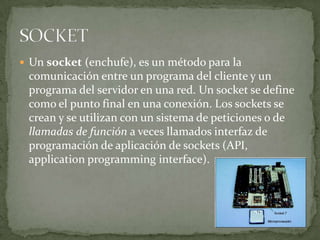  Un socket (enchufe), es un método para la
 comunicación entre un programa del cliente y un
 programa del servidor en una red. Un socket se define
 como el punto final en una conexión. Los sockets se
 crean y se utilizan con un sistema de peticiones o de
 llamadas de función a veces llamados interfaz de
 programación de aplicación de sockets (API,
 application programming interface).
 