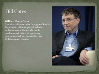 William Henry Gates
(nacido el 28 de octubre de 1995 en Seattle)
Empresario y filántropo cofundador
de la empresa software Microsoft
productora del sistema operativo
para computadores personales mas
Utilizado en el mundo.
 