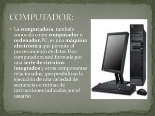  La computadora, también
 conocida como computador u
 ordenador,PC, es una máquina
 electrónica que permite el
 procesamiento de datos Una
 computadora está formada por
 una serie de circuitos
 integrados y otros componentes
 relacionados, que posibilitan la
 ejecución de una variedad de
 secuencias o rutinas de
 instrucciones indicadas por el
 usuario
 