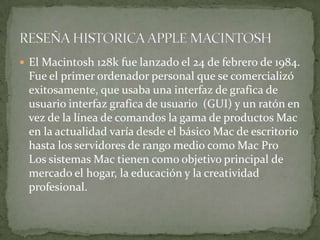  El Macintosh 128k fue lanzado el 24 de febrero de 1984.
 Fue el primer ordenador personal que se comercializó
 exitosamente, que usaba una interfaz de grafica de
 usuario interfaz grafica de usuario (GUI) y un ratón en
 vez de la línea de comandos la gama de productos Mac
 en la actualidad varía desde el básico Mac de escritorio
 hasta los servidores de rango medio como Mac Pro
 Los sistemas Mac tienen como objetivo principal de
 mercado el hogar, la educación y la creatividad
 profesional.
 