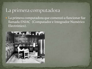  La primera computadora que comenzó a funcionar fue
 llamada ENIAC (Computador e Integrador Numérico
 Electrónico).
 