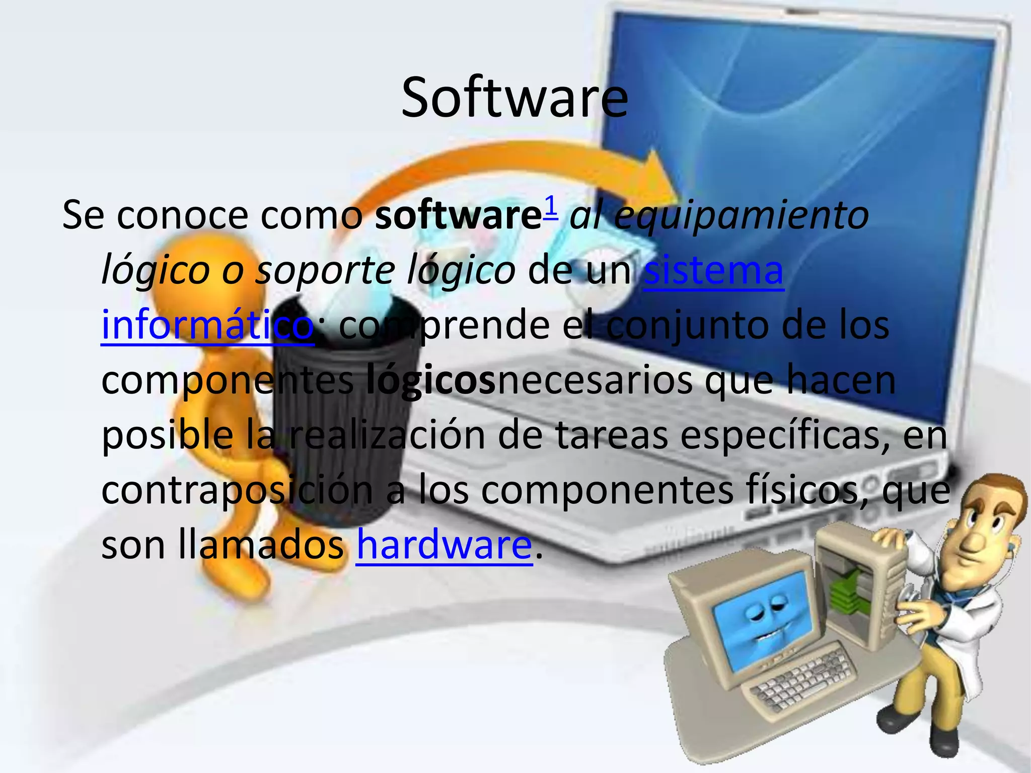 Software
Se conoce como software1 al equipamiento
  lógico o soporte lógico de un sistema
  informático; comprende el conjunto de los
  componentes lógicosnecesarios que hacen
  posible la realización de tareas específicas, en
  contraposición a los componentes físicos, que
  son llamados hardware.
 