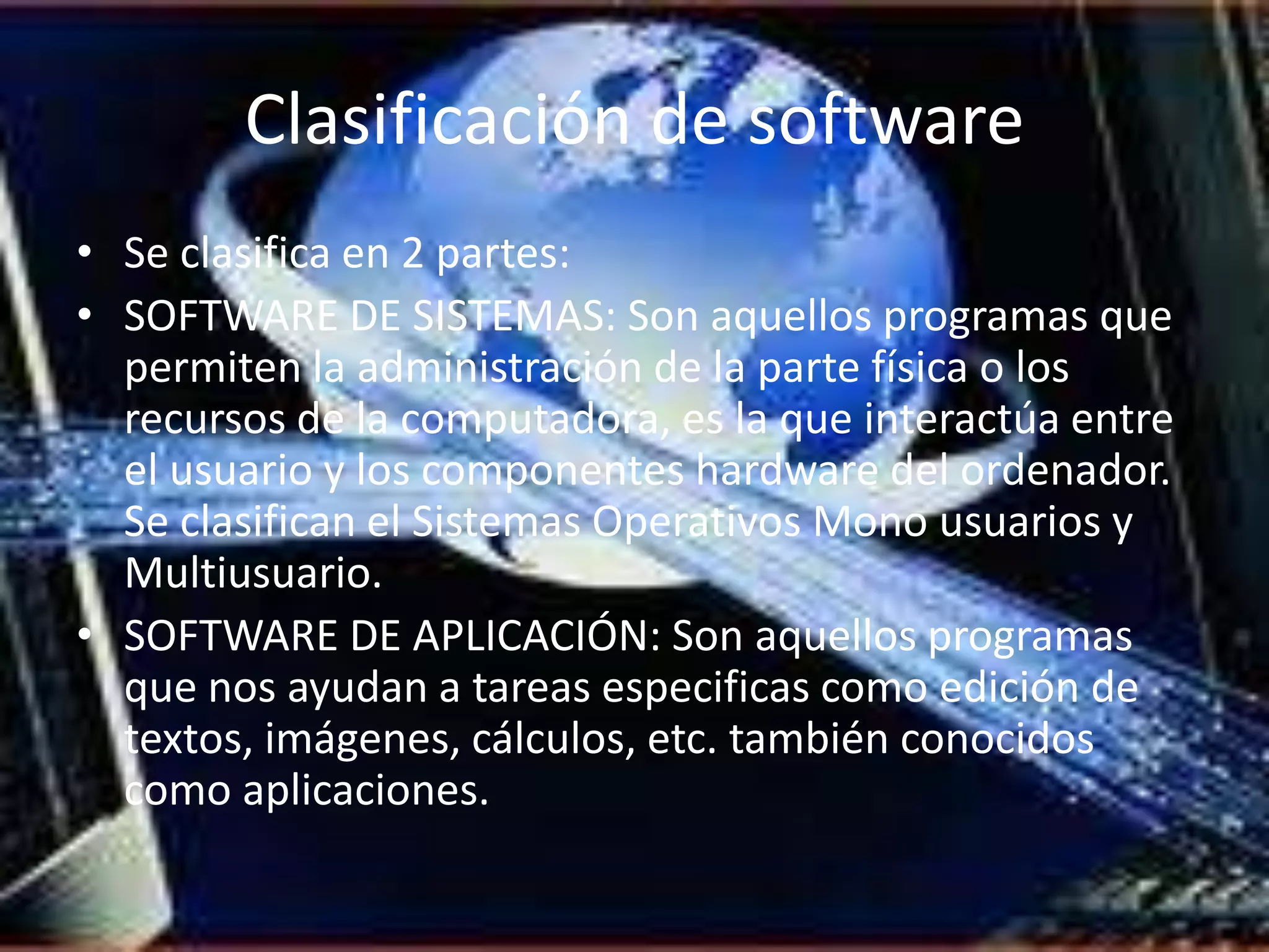 Clasificación de software
• Se clasifica en 2 partes:
• SOFTWARE DE SISTEMAS: Son aquellos programas que
  permiten la administración de la parte física o los
  recursos de la computadora, es la que interactúa entre
  el usuario y los componentes hardware del ordenador.
  Se clasifican el Sistemas Operativos Mono usuarios y
  Multiusuario.
• SOFTWARE DE APLICACIÓN: Son aquellos programas
  que nos ayudan a tareas especificas como edición de
  textos, imágenes, cálculos, etc. también conocidos
  como aplicaciones.
 