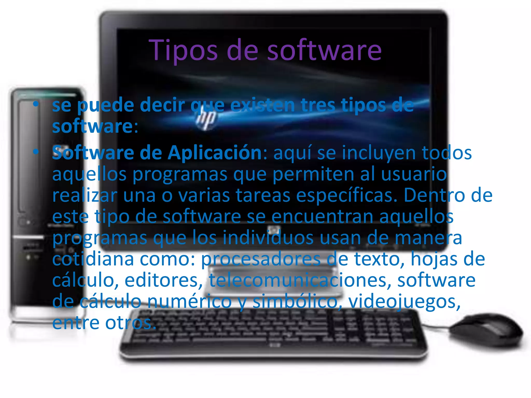 Tipos de software
• se puede decir que existen tres tipos de
  software:
• Software de Aplicación: aquí se incluyen todos
  aquellos programas que permiten al usuario
  realizar una o varias tareas específicas. Dentro de
  este tipo de software se encuentran aquellos
  programas que los individuos usan de manera
  cotidiana como: procesadores de texto, hojas de
  cálculo, editores, telecomunicaciones, software
  de cálculo numérico y simbólico, videojuegos,
  entre otros.
 