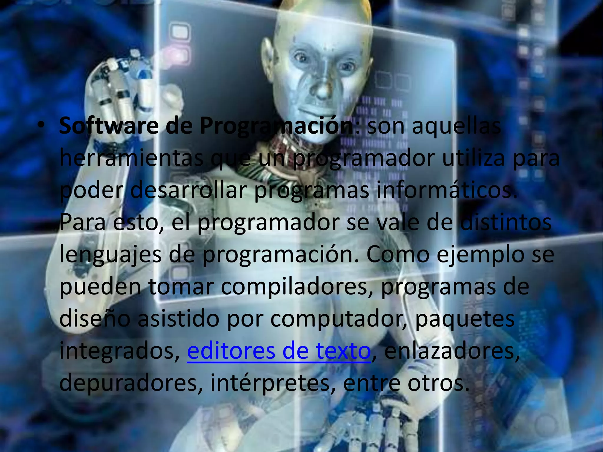 • Software de Programación: son aquellas
  herramientas que un programador utiliza para
  poder desarrollar programas informáticos.
  Para esto, el programador se vale de distintos
  lenguajes de programación. Como ejemplo se
  pueden tomar compiladores, programas de
  diseño asistido por computador, paquetes
  integrados, editores de texto, enlazadores,
  depuradores, intérpretes, entre otros.
 
