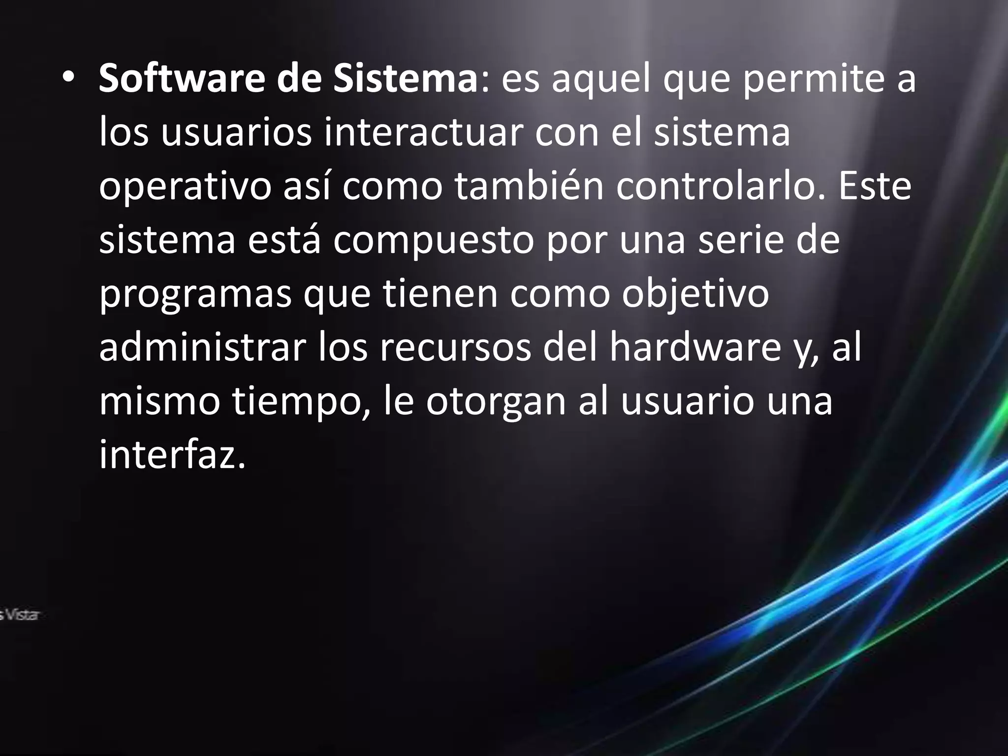 • Software de Sistema: es aquel que permite a
  los usuarios interactuar con el sistema
  operativo así como también controlarlo. Este
  sistema está compuesto por una serie de
  programas que tienen como objetivo
  administrar los recursos del hardware y, al
  mismo tiempo, le otorgan al usuario una
  interfaz.
 