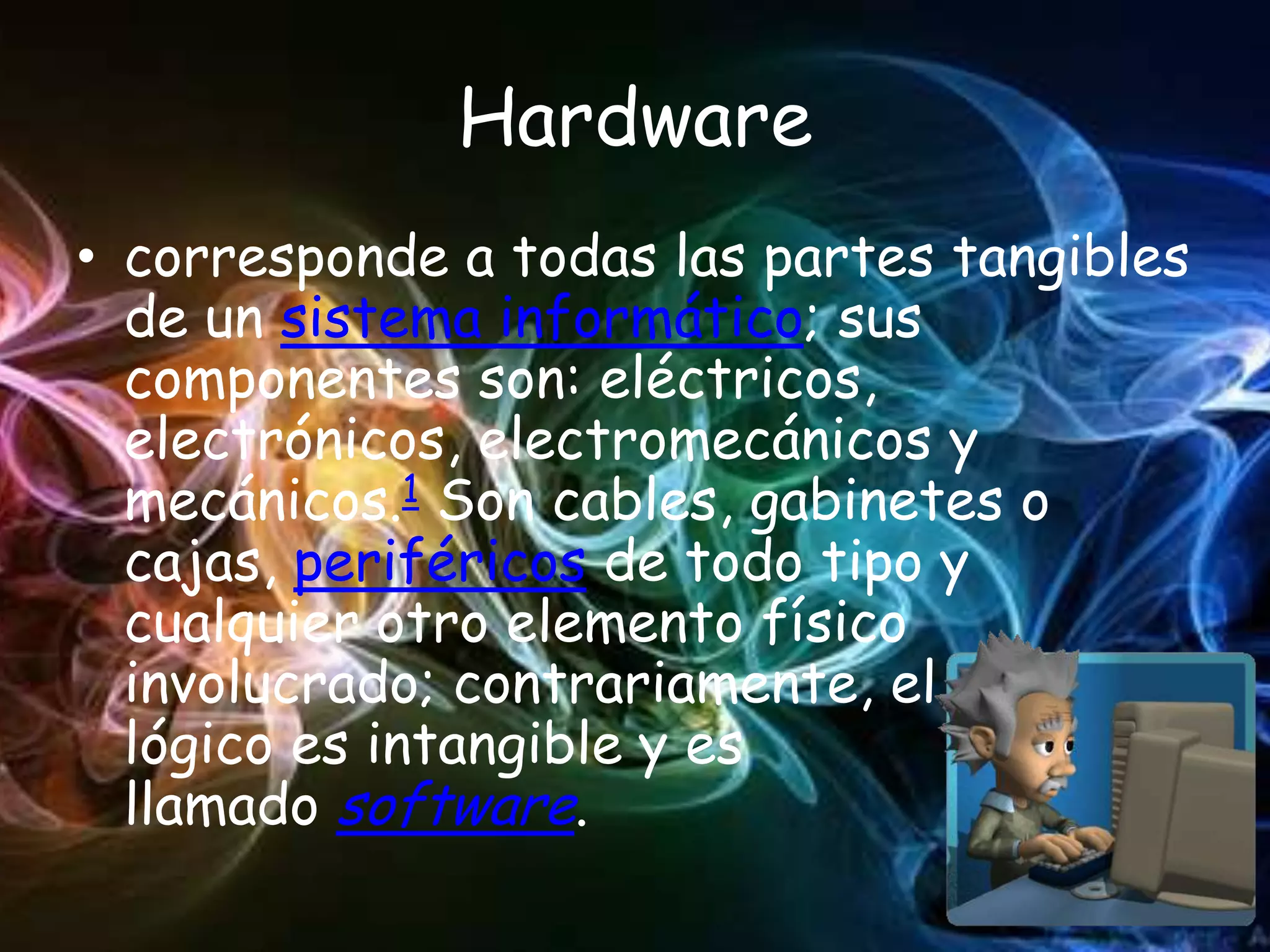 Hardware
• corresponde a todas las partes tangibles
  de un sistema informático; sus
  componentes son: eléctricos,
  electrónicos, electromecánicos y
  mecánicos.1 Son cables, gabinetes o
  cajas, periféricos de todo tipo y
  cualquier otro elemento físico
  involucrado; contrariamente, el soporte
  lógico es intangible y es
  llamado software.
 