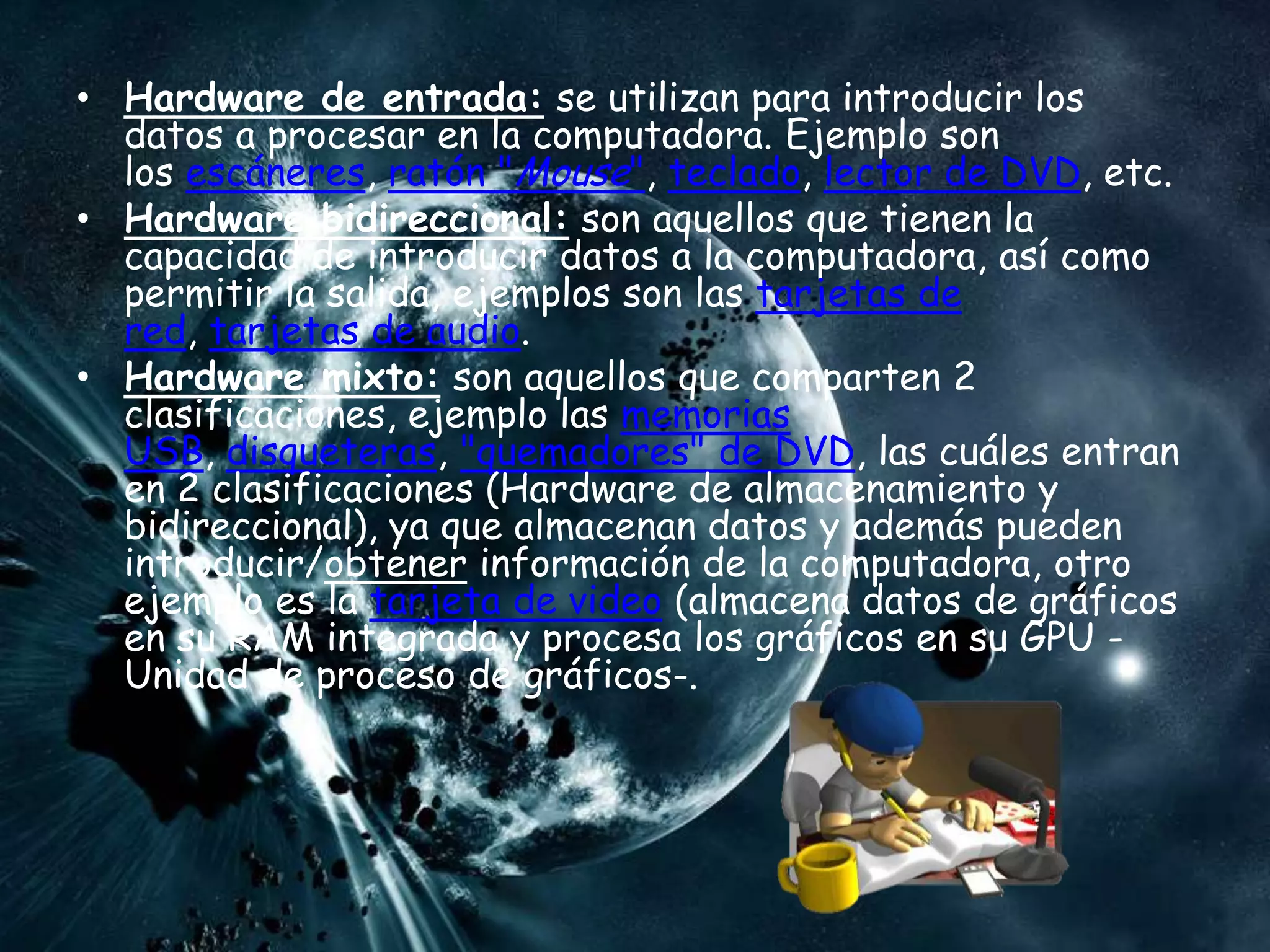 • Hardware de entrada: se utilizan para introducir los
  datos a procesar en la computadora. Ejemplo son
  los escáneres, ratón "Mouse", teclado, lector de DVD, etc.
• Hardware bidireccional: son aquellos que tienen la
  capacidad de introducir datos a la computadora, así como
  permitir la salida, ejemplos son las tarjetas de
  red, tarjetas de audio.
• Hardware mixto: son aquellos que comparten 2
  clasificaciones, ejemplo las memorias
  USB, disqueteras, "quemadores" de DVD, las cuáles entran
  en 2 clasificaciones (Hardware de almacenamiento y
  bidireccional), ya que almacenan datos y además pueden
  introducir/obtener información de la computadora, otro
  ejemplo es la tarjeta de video (almacena datos de gráficos
  en su RAM integrada y procesa los gráficos en su GPU -
  Unidad de proceso de gráficos-.
 