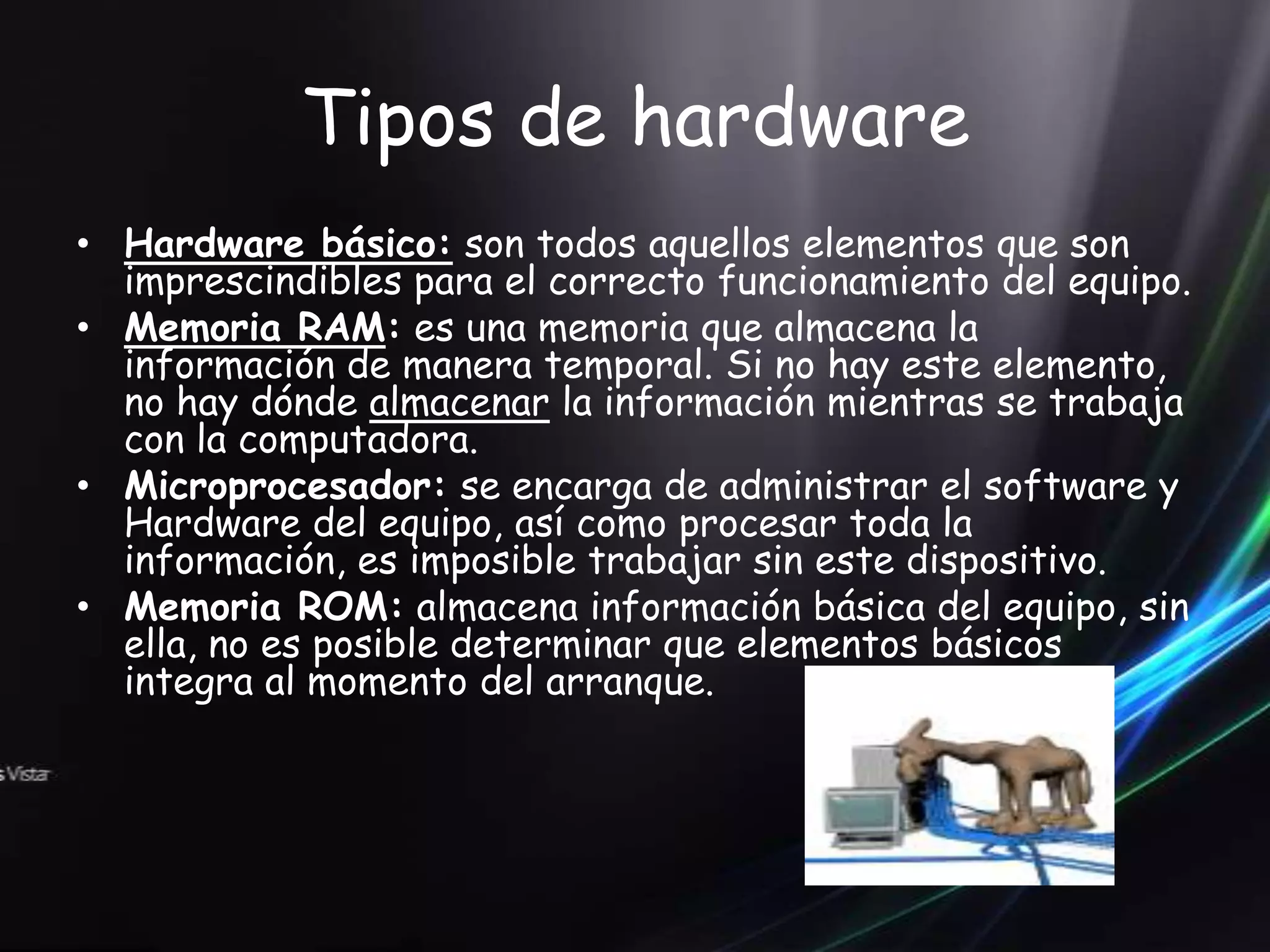 Tipos de hardware
• Hardware básico: son todos aquellos elementos que son
  imprescindibles para el correcto funcionamiento del equipo.
• Memoria RAM: es una memoria que almacena la
  información de manera temporal. Si no hay este elemento,
  no hay dónde almacenar la información mientras se trabaja
  con la computadora.
• Microprocesador: se encarga de administrar el software y
  Hardware del equipo, así como procesar toda la
  información, es imposible trabajar sin este dispositivo.
• Memoria ROM: almacena información básica del equipo, sin
  ella, no es posible determinar que elementos básicos
  integra al momento del arranque.
 