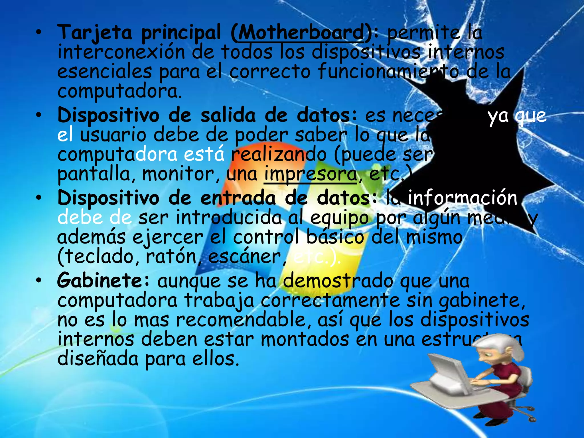 • Tarjeta principal (Motherboard): permite la
  interconexión de todos los dispositivos internos
  esenciales para el correcto funcionamiento de la
  computadora.
• Dispositivo de salida de datos: es necesario ya que
  el usuario debe de poder saber lo que la
  computadora está realizando (puede ser una
  pantalla, monitor, una impresora, etc.).
• Dispositivo de entrada de datos: la información
  debe de ser introducida al equipo por algún medio y
  además ejercer el control básico del mismo
  (teclado, ratón, escáner, etc.).
• Gabinete: aunque se ha demostrado que una
  computadora trabaja correctamente sin gabinete,
  no es lo mas recomendable, así que los dispositivos
  internos deben estar montados en una estructura
  diseñada para ellos.
 