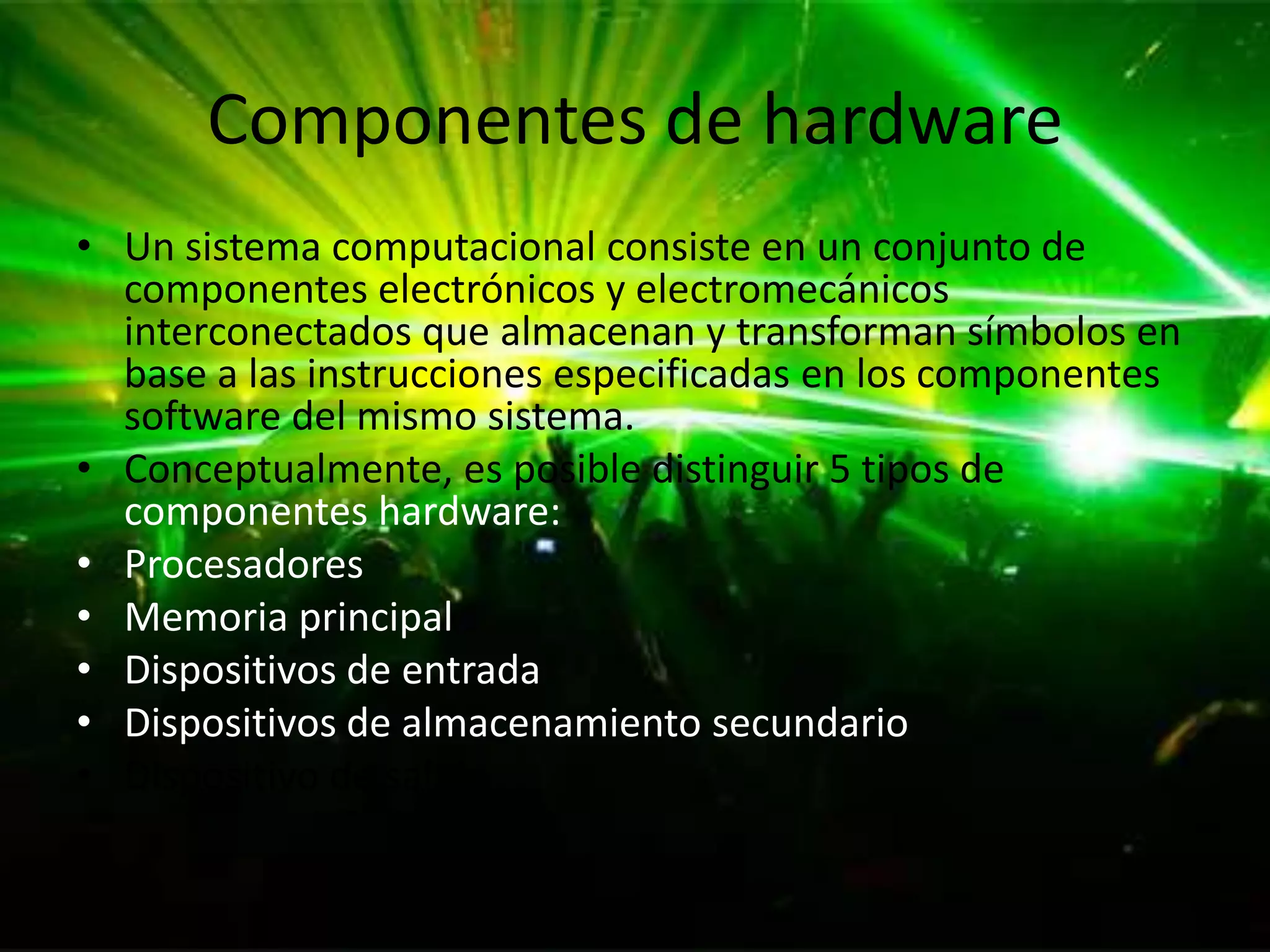Componentes de hardware
• Un sistema computacional consiste en un conjunto de
  componentes electrónicos y electromecánicos
  interconectados que almacenan y transforman símbolos en
  base a las instrucciones especificadas en los componentes
  software del mismo sistema.
• Conceptualmente, es posible distinguir 5 tipos de
  componentes hardware:
• Procesadores
• Memoria principal
• Dispositivos de entrada
• Dispositivos de almacenamiento secundario
• Dispositivo de salida
 