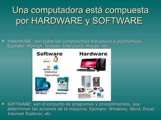 Una computadora está compuestaUna computadora está compuesta
por HARDWARE y SOFTWAREpor HARDWARE y SOFTWARE
 HARDWARE: son todos los componentes mecánicos y electrónicos.HARDWARE: son todos los componentes mecánicos y electrónicos.
Ejemplo: Monitor, Teclado, Impresora, Mouse, etc.Ejemplo: Monitor, Teclado, Impresora, Mouse, etc.
 SOFTWARE: son el conjunto de programas y procedimientos, queSOFTWARE: son el conjunto de programas y procedimientos, que
determinan las acciones de la máquina. Ejemplo: Windows, Word, Excel,determinan las acciones de la máquina. Ejemplo: Windows, Word, Excel,
Internet Explorer, etc.Internet Explorer, etc.
 