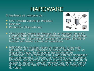 HARDWAREHARDWARE
El hardware se compone deEl hardware se compone de ::
 CPU (Unidad Central de Proceso)CPU (Unidad Central de Proceso)
 MemoriaMemoria
 Periféricos (Dispositivos)Periféricos (Dispositivos)
 CPU (Unidad Central de Proceso) Es el “cerebro” de la PC.CPU (Unidad Central de Proceso) Es el “cerebro” de la PC.
Cuando damos un mandato al sistema a través del tecladoCuando damos un mandato al sistema a través del teclado
o del Mouse, el procesador analiza el mandato, efectúa lao del Mouse, el procesador analiza el mandato, efectúa la
función del mismo y envía los resultados.función del mismo y envía los resultados.
 MEMORIA Hay muchas clases de memoria, la que másMEMORIA Hay muchas clases de memoria, la que más
utilizamos es: RAM (Memoria de Acceso Aleatorio): es unutilizamos es: RAM (Memoria de Acceso Aleatorio): es un
dispositivo capaz de almacenar transitoriamentedispositivo capaz de almacenar transitoriamente
información. Es la memoria con la cual estamos trabajandoinformación. Es la memoria con la cual estamos trabajando
permanentemente. La memoria RAM tiene una importantepermanentemente. La memoria RAM tiene una importante
limitación que debemos tener en cuenta frecuentemente allimitación que debemos tener en cuenta frecuentemente al
apagar la máquina, también tenemos que tener en cuentaapagar la máquina, también tenemos que tener en cuenta
que la memoria ram se trata de una mesa de trabajo queque la memoria ram se trata de una mesa de trabajo que
es volátil.es volátil.
 