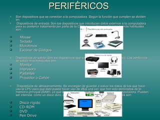 PERIFÈRICOSPERIFÈRICOS
 Son dispositivos que se conectan a la computadora. Según la función que cumplen se dividenSon dispositivos que se conectan a la computadora. Según la función que cumplen se dividen
en:en:
 Dispositivos de entrada: Son los dispositivos que introducen datos externos a la computadoraDispositivos de entrada: Son los dispositivos que introducen datos externos a la computadora
para su posterior tratamiento por parte de la CPU. Los periféricos de entrada más habitualespara su posterior tratamiento por parte de la CPU. Los periféricos de entrada más habituales
son:son:
 MouseMouse
 TecladoTeclado
 MicrófonosMicrófonos
 Escáner de CódigosEscáner de Códigos
 Dispositivos de salida: Son los dispositivos que sacan datos de la computadora. Los periféricosDispositivos de salida: Son los dispositivos que sacan datos de la computadora. Los periféricos
de salida más habituales son:de salida más habituales son:
 MonitorMonitor
 ImpresoraImpresora
 ParlantesParlantes
 Proyector o CañónProyector o Cañón
 Dispositivos de almacenamiento: Se encargan de guardar o salvar los datos de los que haceDispositivos de almacenamiento: Se encargan de guardar o salvar los datos de los que hace
uso la CPU para que ésta pueda hacer uso de ellos una vez que han sido eliminados de lauso la CPU para que ésta pueda hacer uso de ellos una vez que han sido eliminados de la
memoria principal (RAM), ya que ésta se borra cada vez que se apaga la computadora. Puedenmemoria principal (RAM), ya que ésta se borra cada vez que se apaga la computadora. Pueden
ser internos, como un disco duro, o extraíbles, como un CD. Los más comunes son:ser internos, como un disco duro, o extraíbles, como un CD. Los más comunes son:
 Disco rígidoDisco rígido
 CD-ROMCD-ROM
 DVDDVD
 Pen DrivePen Drive
 