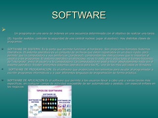 SOFTWARESOFTWARE

Un programa es una serie de órdenes en una secuencia determinada con el objetivo de realizar una tarea.Un programa es una serie de órdenes en una secuencia determinada con el objetivo de realizar una tarea.
(Ej. liquidar sueldos, controlar la seguridad de una central nuclear, jugar al ajedrez). Hay distintas clases de(Ej. liquidar sueldos, controlar la seguridad de una central nuclear, jugar al ajedrez). Hay distintas clases de
programas:programas:
 SOFTWARE DE SISTEMA: Es la parte que permite funcionar al hardware. Son programas llamados SistemasSOFTWARE DE SISTEMA: Es la parte que permite funcionar al hardware. Son programas llamados Sistemas
Operativos. El sistema operativo es un conjunto de archivos que están registrados en un disco rígido, paraOperativos. El sistema operativo es un conjunto de archivos que están registrados en un disco rígido, para
permitir que la computadora y sus periféricos (hardware), comprendan las instrucciones que le imparten elpermitir que la computadora y sus periféricos (hardware), comprendan las instrucciones que le imparten el
usuario o los programas. El sistema operativo es silencioso, no se lo nota, pero actúa todo el tiempo haciendousuario o los programas. El sistema operativo es silencioso, no se lo nota, pero actúa todo el tiempo haciendo
de “intérprete” entre el usuario y la computadora. La computadora no podría hacer absolutamente nada sin elde “intérprete” entre el usuario y la computadora. La computadora no podría hacer absolutamente nada sin el
sistema operativo. Existen diferentes sistemas operativos para las PC, uno de los más utilizados es Windows.sistema operativo. Existen diferentes sistemas operativos para las PC, uno de los más utilizados es Windows.

SOFTWARE DE PROGRAMACION: Es el software que proporciona herramientas para ayudar al programador aSOFTWARE DE PROGRAMACION: Es el software que proporciona herramientas para ayudar al programador a
escribir programas informáticos y a usar diferentes lenguajes de programación de forma práctica.escribir programas informáticos y a usar diferentes lenguajes de programación de forma práctica.
 SOFTWARE DE APLICACION Es el software que permite a los usuarios llevar a cabo una o varias tareas másSOFTWARE DE APLICACION Es el software que permite a los usuarios llevar a cabo una o varias tareas más
específicas, en cualquier campo de actividad susceptible de ser automatizado o asistido, con especial énfasis enespecíficas, en cualquier campo de actividad susceptible de ser automatizado o asistido, con especial énfasis en
los negocioslos negocios
 