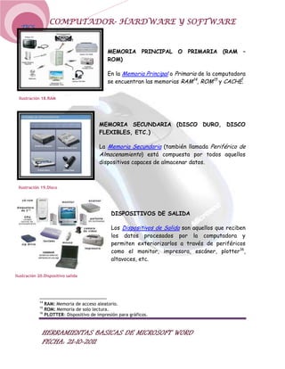 COMPUTADOR- HARDWARE Y SOFTWARE
  TICS



                                            MEMORIA PRINCIPAL O PRIMARIA (RAM –
                                            ROM)

                                            En la Memoria Principal o Primaria de la computadora
                                            se encuentran las memorias RAM14, ROM15 y CACHÉ.

 Ilustración 18.RAM




                                        MEMORIA SECUNDARIA (DISCO DURO, DISCO
                                        FLEXIBLES, ETC.)

                                        La Memoria Secundaria (también llamada Periférico de
                                        Almacenamiento) está compuesta por todos aquellos
                                        dispositivos capaces de almacenar datos.



 Ilustración 19.Disco




                                             DISPOSITIVOS DE SALIDA

                                             Los Dispositivos de Salida son aquellos que reciben
                                             los datos procesados por la computadora y
                                             permiten exteriorizarlos a través de periféricos
                                             como el monitor, impresora, escáner, plotter16,
                                             altavoces, etc.

Ilustración 20.Dispositivo salida




            14
               RAM: Memoria de acceso aleatorio.
            15
               ROM: Memoria de solo lectura.
            16
               PLOTTER: Dispositivo de impresión para gráficos.



              HERRAMIENTAS BASICAS DE MICROSOFT WORD
              FECHA: 21-10-2011
 