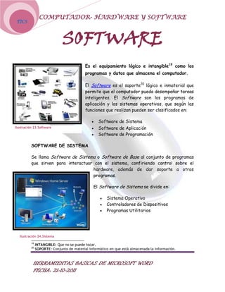 COMPUTADOR- HARDWARE Y SOFTWARE
TICS



                              SOFTWARE
                                           Es el equipamiento lógico e intangible19 como los
                                           programas y datos que almacena el computador.

                                           El Software es el soporte20 lógico e inmaterial que
                                           permite que el computador pueda desempeñar tareas
                                           inteligentes. El Software son los programas de
                                           aplicación y los sistemas operativos, que según las
                                           funciones que realizan pueden ser clasificados en:

                                                   Software de Sistema
Ilustración 23.Software                            Software de Aplicación
                                                   Software de Programación

          SOFTWARE DE SISTEMA

          Se llama Software de Sistema o Software de Base al conjunto de programas
          que sirven para interactuar con el sistema, confiriendo control sobre el
                                     hardware, además de dar soporte a otros
                                     programas.

                                                El Software de Sistema se divide en:

                                                       Sistema Operativo
                                                       Controladores de Dispositivos
                                                       Programas Utilitarios




   Ilustración 24.Sistema

          19
               INTANGIBLE: Que no se puede tocar.
          20
               SOPORTE: Conjunto de material informático en que está almacenada la información.



           HERRAMIENTAS BASICAS DE MICROSOFT WORD
           FECHA: 21-10-2011
 