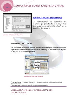 COMPUTADOR- HARDWARE Y SOFTWARE
     TICS




                                                          CONTROLADORES DE DISPOSITIVOS

                                                          Los Controladores23 de Dispositivos son
                                                          programas que permiten tener un mayor nivel
                                                          como un sistema operativo interactuar24 con un
                                                          dispositivo de hardware.



Ilustración 27.Controlador Dispositivos




               PROGRAMAS UTILITARIOS

               Los Programas Utilitarios realizan diversas funciones para resolver problemas
               específicos, además de realizar tareas en general y de mantenimiento. Algunos
               se incluyen en el sistema operativo.




                                          Ilustración 28.Programas Utilitarios



               23
                  CONTROLADORES: Programa informático o rutina que enlaza un dispositivo periférico al
               sistema operativo.
               24
                  INTERACTUAR: Ejercer una relación entre ordenador y usuario.



                HERRAMIENTAS BASICAS DE MICROSOFT WORD
                FECHA: 21-10-2011
 