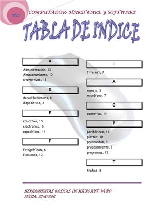 COMPUTADOR- HARDWARE Y SOFTWARE
TICS




                          A
                                                      I
       Administración, 13
                                   Internet, 7
       Almacenamiento, 10
       alternativas, 15
                                                      M
                          D        manejo, 5
                                   micrófono, 7
       decodificándolas, 8
       dispositivos, 4
                                                      O
                          E        operativo, 14

       educativo, 15
                                                      P
       electrónica, 6
       específicos, 14             periféricos, 11
                                   plotter, 10
                          F        procesados, 9
                                   procesamiento, 5
       fotográficas, 6
                                   programas, 12
       funciones, 12

                                                      T
                                   tráfico, 8




        HERRAMIENTAS BASICAS DE MICROSOFT WORD
        FECHA: 21-10-2011
 